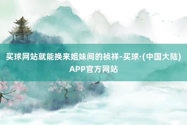 买球网站就能换来姐妹间的祯祥-买球·(中国大陆)APP官方网站