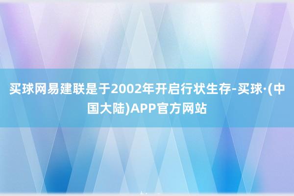 买球网易建联是于2002年开启行状生存-买球·(中国大陆)APP官方网站