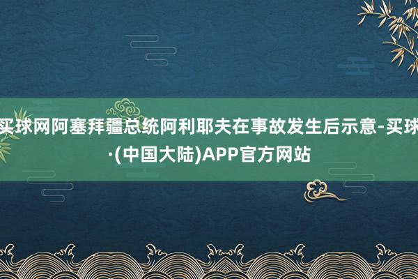 买球网阿塞拜疆总统阿利耶夫在事故发生后示意-买球·(中国大陆)APP官方网站