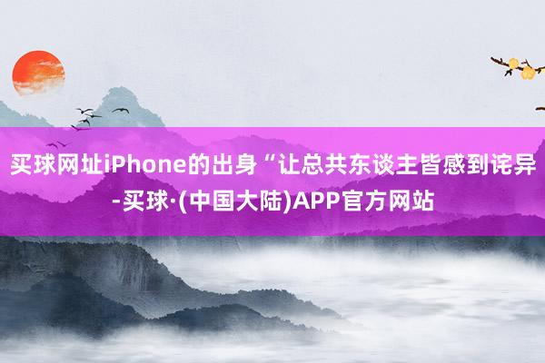 买球网址iPhone的出身“让总共东谈主皆感到诧异-买球·(中国大陆)APP官方网站