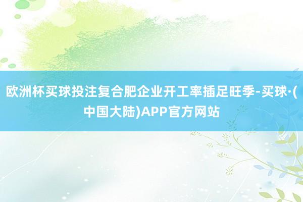 欧洲杯买球投注复合肥企业开工率插足旺季-买球·(中国大陆)APP官方网站