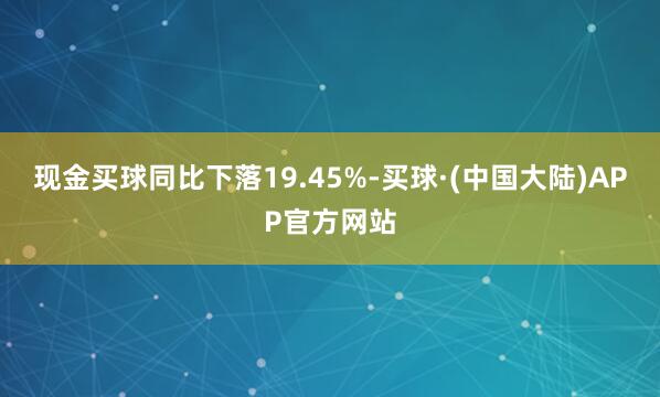 现金买球同比下落19.45%-买球·(中国大陆)APP官方网站