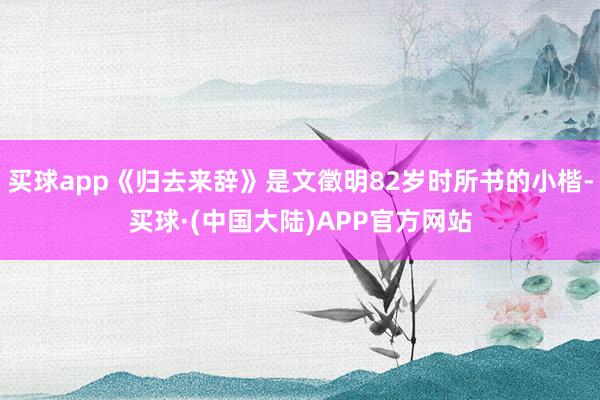 买球app《归去来辞》是文徵明82岁时所书的小楷-买球·(中国大陆)APP官方网站