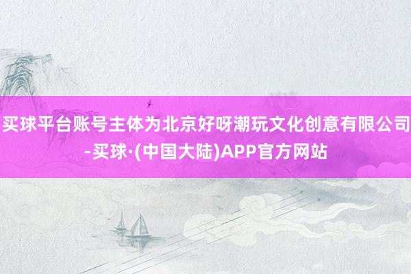 买球平台账号主体为北京好呀潮玩文化创意有限公司-买球·(中国大陆)APP官方网站