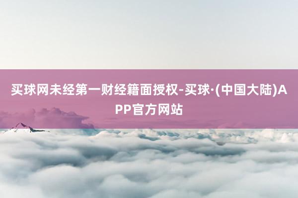 买球网未经第一财经籍面授权-买球·(中国大陆)APP官方网站