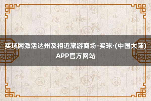 买球网激活达州及相近旅游商场-买球·(中国大陆)APP官方网站