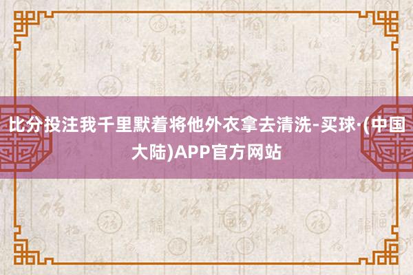 比分投注我千里默着将他外衣拿去清洗-买球·(中国大陆)APP官方网站