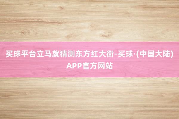 买球平台立马就猜测东方红大街-买球·(中国大陆)APP官方网站