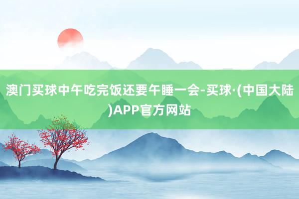 澳门买球中午吃完饭还要午睡一会-买球·(中国大陆)APP官方网站