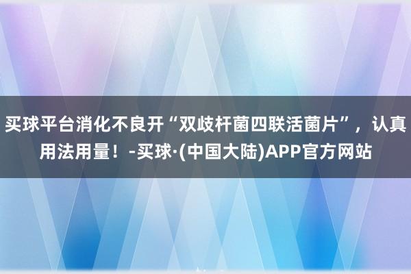 买球平台消化不良开“双歧杆菌四联活菌片”，认真用法用量！-买球·(中国大陆)APP官方网站