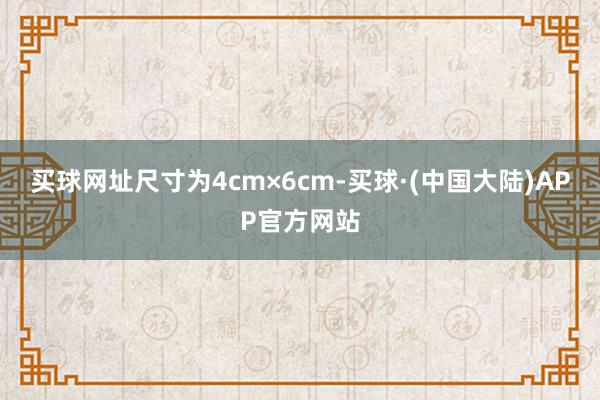 买球网址尺寸为4cm×6cm-买球·(中国大陆)APP官方网站