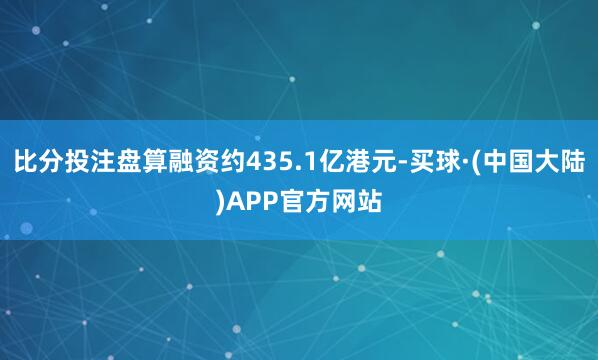 比分投注盘算融资约435.1亿港元-买球·(中国大陆)APP官方网站