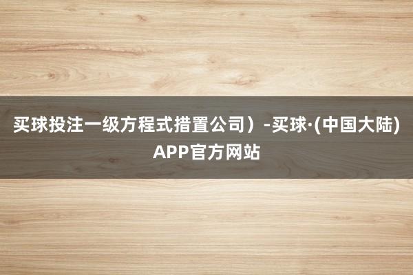 买球投注一级方程式措置公司）-买球·(中国大陆)APP官方网站