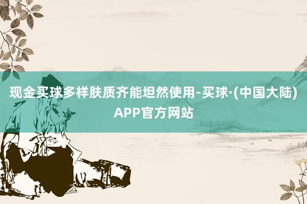 现金买球多样肤质齐能坦然使用-买球·(中国大陆)APP官方网站
