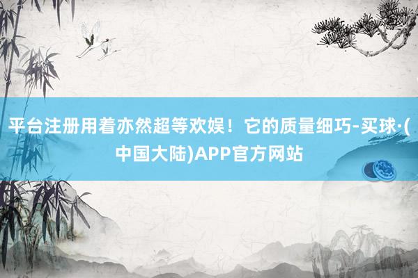 平台注册用着亦然超等欢娱！它的质量细巧-买球·(中国大陆)APP官方网站