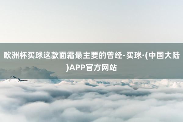 欧洲杯买球这款面霜最主要的曾经-买球·(中国大陆)APP官方网站
