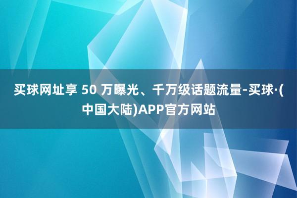买球网址享 50 万曝光、千万级话题流量-买球·(中国大陆)APP官方网站