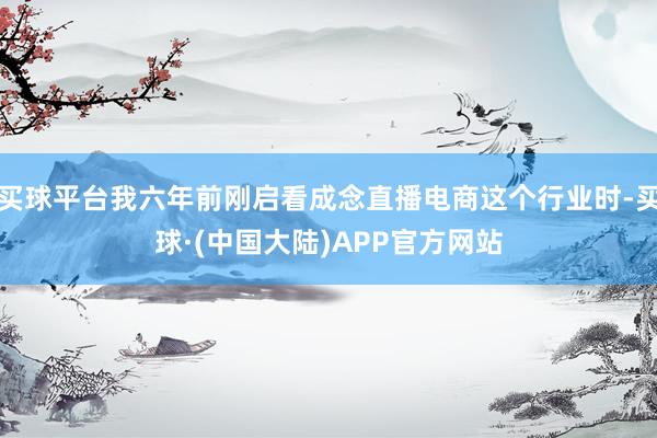 买球平台我六年前刚启看成念直播电商这个行业时-买球·(中国大陆)APP官方网站