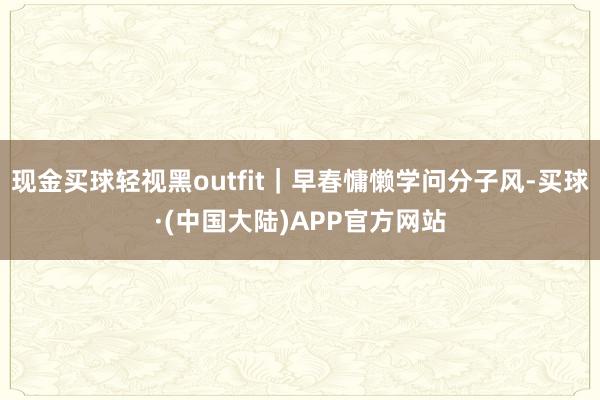 现金买球轻视黑outfit｜早春慵懒学问分子风-买球·(中国大陆)APP官方网站