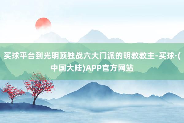 买球平台到光明顶独战六大门派的明教教主-买球·(中国大陆)APP官方网站