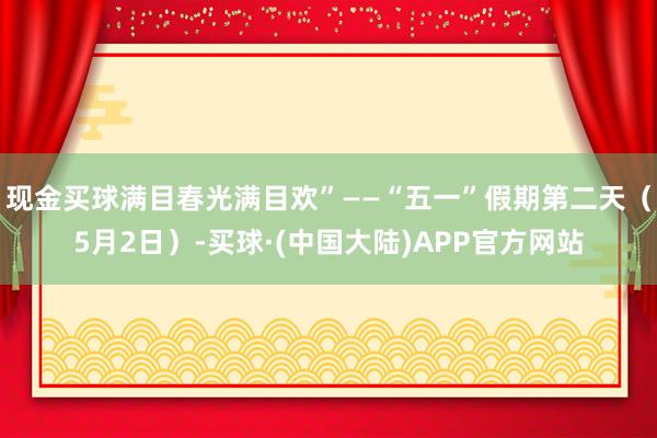 现金买球满目春光满目欢”——“五一”假期第二天（5月2日）-买球·(中国大陆)APP官方网站