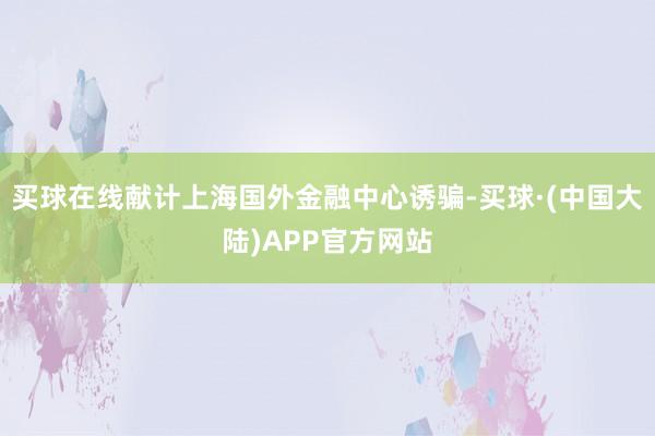 买球在线献计上海国外金融中心诱骗-买球·(中国大陆)APP官方网站