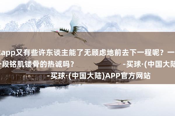 买球app又有些许东谈主能了无顾虑地前去下一程呢？一份孟婆汤就能斩断一段铭肌镂骨的热诚吗？                      -买球·(中国大陆)APP官方网站