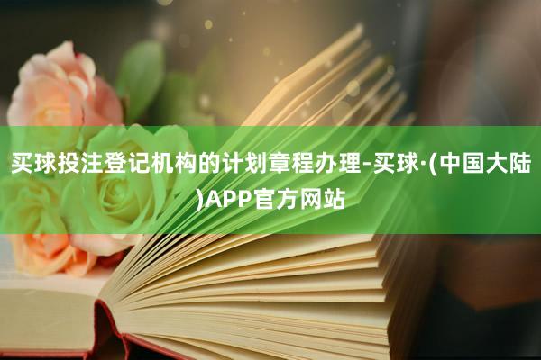 买球投注登记机构的计划章程办理-买球·(中国大陆)APP官方网站