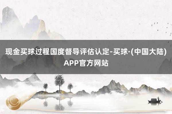 现金买球过程国度督导评估认定-买球·(中国大陆)APP官方网站