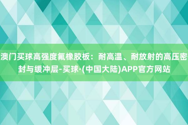 澳门买球高强度氟橡胶板：耐高温、耐放射的高压密封与缓冲层-买球·(中国大陆)APP官方网站