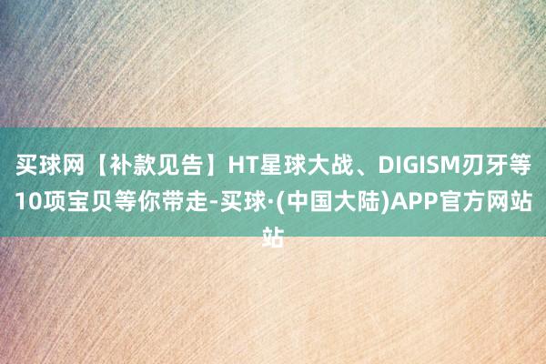 买球网【补款见告】HT星球大战、DIGISM刃牙等10项宝贝等你带走-买球·(中国大陆)APP官方网站