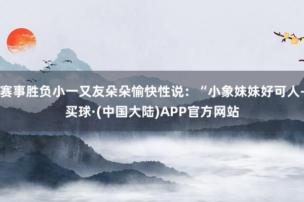 赛事胜负小一又友朵朵愉快性说：“小象妹妹好可人-买球·(中国大陆)APP官方网站
