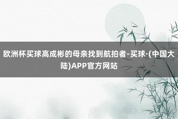 欧洲杯买球高成彬的母亲找到航拍者-买球·(中国大陆)APP官方网站