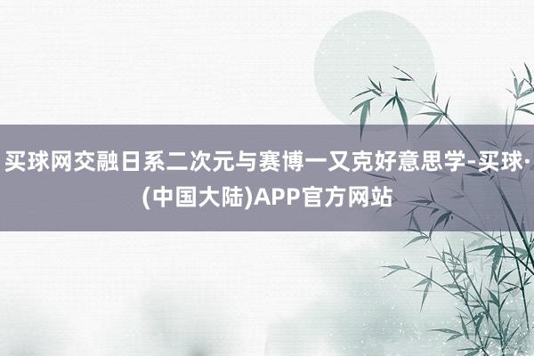 买球网交融日系二次元与赛博一又克好意思学-买球·(中国大陆)APP官方网站