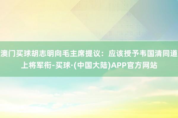 澳门买球胡志明向毛主席提议：应该授予韦国清同道上将军衔-买球·(中国大陆)APP官方网站