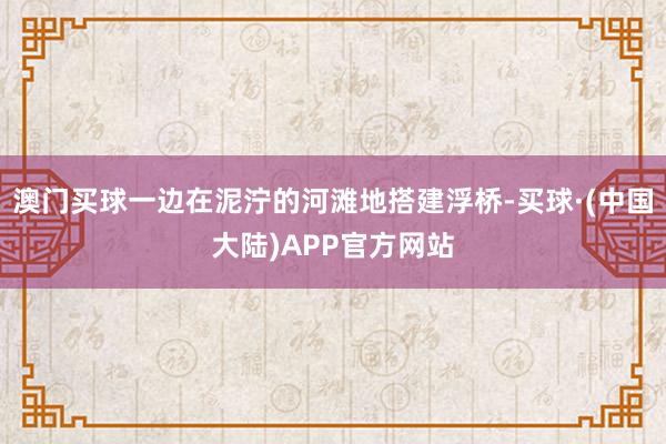 澳门买球一边在泥泞的河滩地搭建浮桥-买球·(中国大陆)APP官方网站