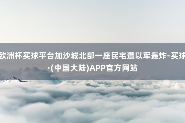 欧洲杯买球平台加沙城北部一座民宅遭以军轰炸-买球·(中国大陆)APP官方网站