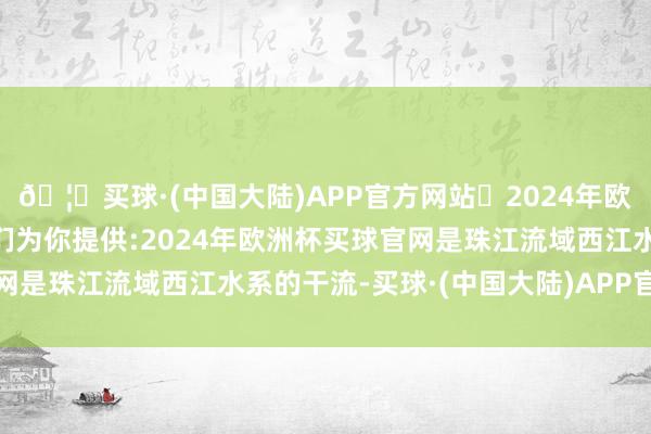 🦄买球·(中国大陆)APP官方网站✅2024年欧洲杯买球推荐⚽️✅我们为你提供:2024年欧洲杯买球官网是珠江流域西江水系的干流-买球·(中国大陆)APP官方网站