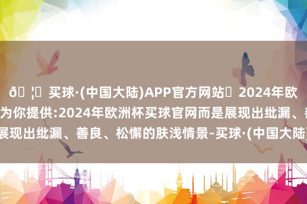 🦄买球·(中国大陆)APP官方网站✅2024年欧洲杯买球推荐⚽️✅我们为你提供:2024年欧洲杯买球官网而是展现出纰漏、善良、松懈的肤浅情景-买球·(中国大陆)APP官方网站