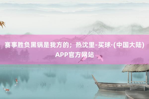 赛事胜负黑锅是我方的；热沈里-买球·(中国大陆)APP官方网站