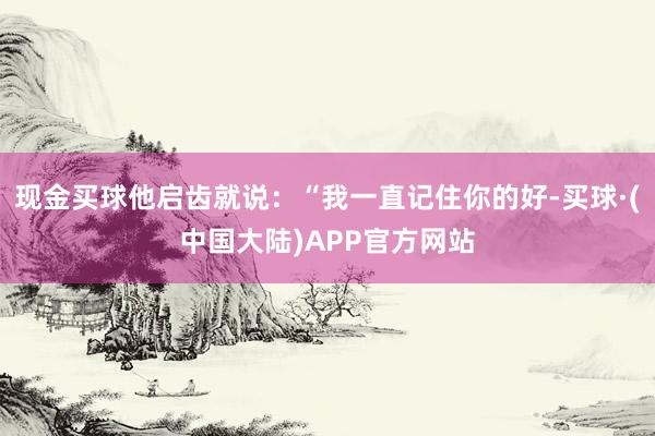 现金买球他启齿就说：“我一直记住你的好-买球·(中国大陆)APP官方网站
