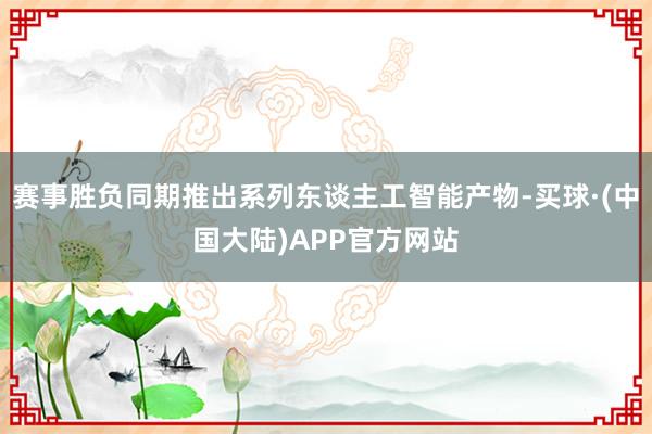 赛事胜负同期推出系列东谈主工智能产物-买球·(中国大陆)APP官方网站