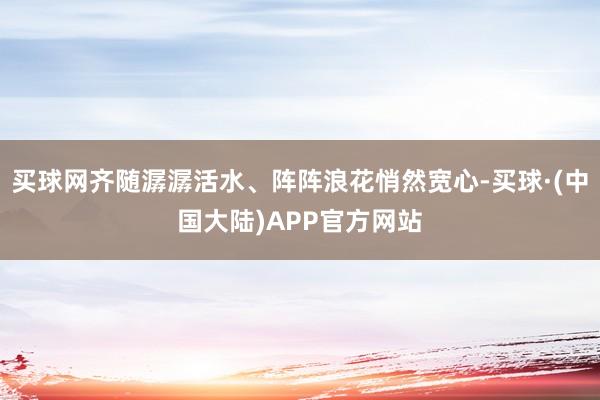 买球网齐随潺潺活水、阵阵浪花悄然宽心-买球·(中国大陆)APP官方网站