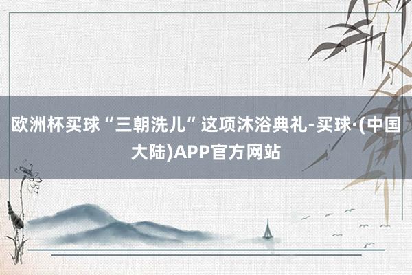 欧洲杯买球“三朝洗儿”这项沐浴典礼-买球·(中国大陆)APP官方网站