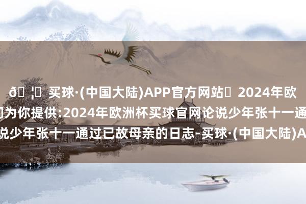 🦄买球·(中国大陆)APP官方网站✅2024年欧洲杯买球推荐⚽️✅我们为你提供:2024年欧洲杯买球官网论说少年张十一通过已故母亲的日志-买球·(中国大陆)APP官方网站