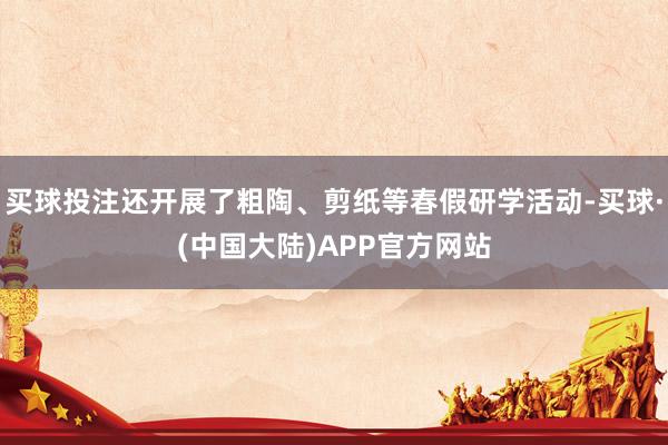 买球投注还开展了粗陶、剪纸等春假研学活动-买球·(中国大陆)APP官方网站