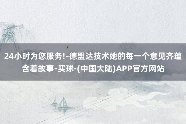 24小时为您服务!-德盟达技术她的每一个意见齐蕴含着故事-买球·(中国大陆)APP官方网站