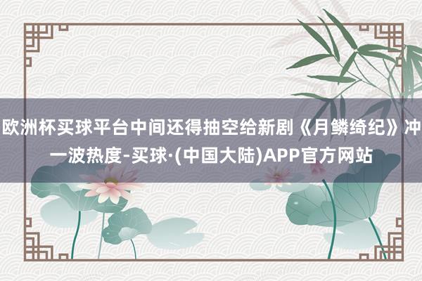欧洲杯买球平台中间还得抽空给新剧《月鳞绮纪》冲一波热度-买球·(中国大陆)APP官方网站