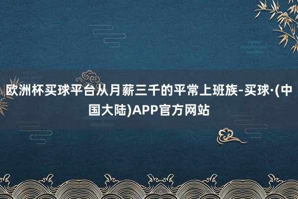 欧洲杯买球平台从月薪三千的平常上班族-买球·(中国大陆)APP官方网站