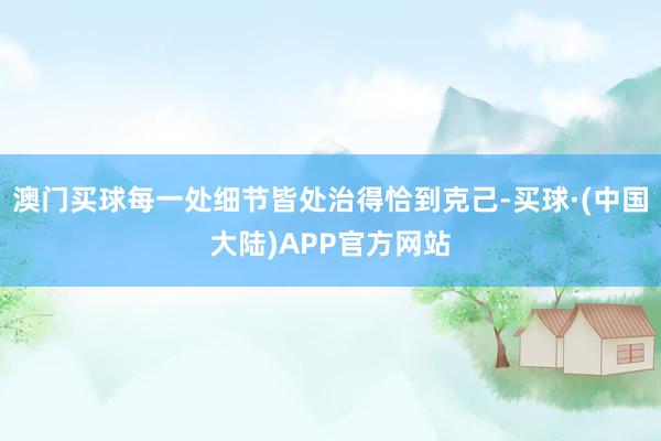 澳门买球每一处细节皆处治得恰到克己-买球·(中国大陆)APP官方网站
